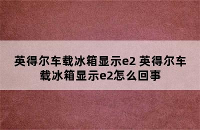 英得尔车载冰箱显示e2 英得尔车载冰箱显示e2怎么回事